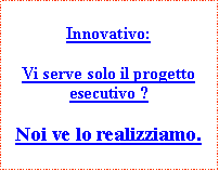 Casella di testo: Innovativo:Vi serve solo il progetto esecutivo ?Noi ve lo realizziamo.